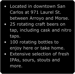 	Located in downtown San Carlos at 971 Laurel St. between Arroyo and Morse. 	25 rotating craft beers on tap, including cask and nitro taps. 	100 rotating bottles to enjoy here or take home. 	Extensive selection of fresh IPAs, sours, stouts and more.